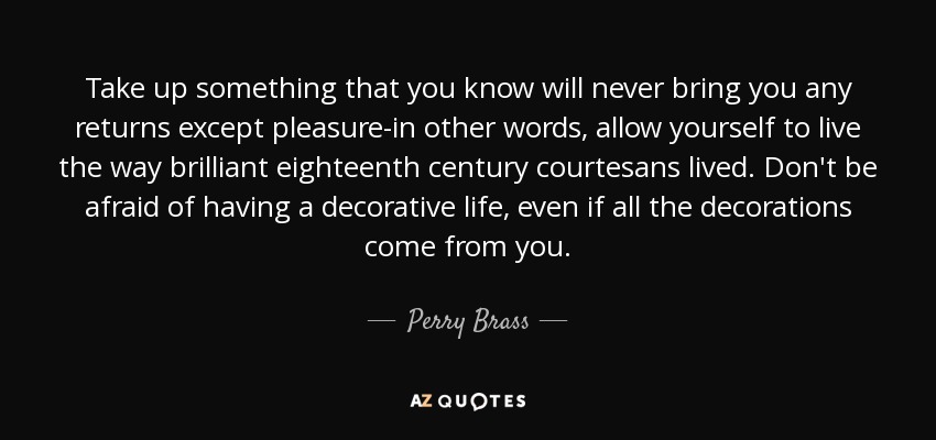 Take up something that you know will never bring you any returns except pleasure-in other words, allow yourself to live the way brilliant eighteenth century courtesans lived. Don't be afraid of having a decorative life, even if all the decorations come from you. - Perry Brass