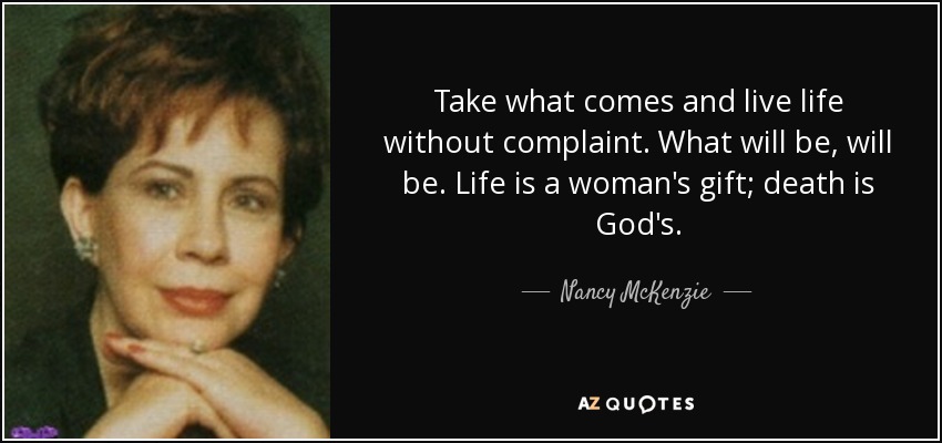 Take what comes and live life without complaint. What will be, will be. Life is a woman's gift; death is God's. - Nancy McKenzie