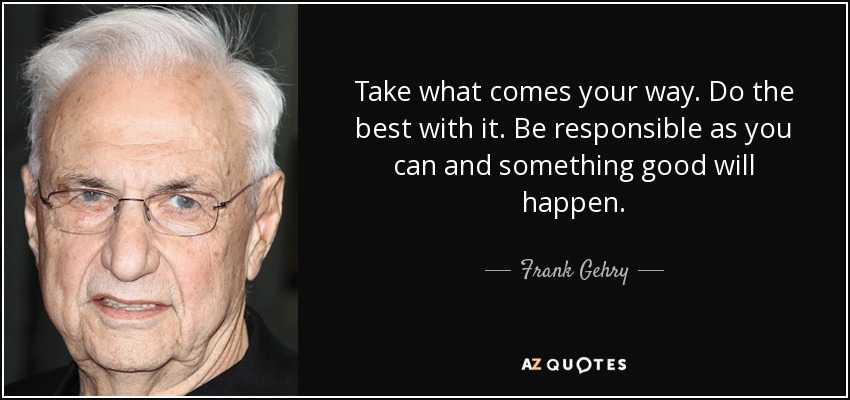 Take what comes your way. Do the best with it. Be responsible as you can and something good will happen. - Frank Gehry