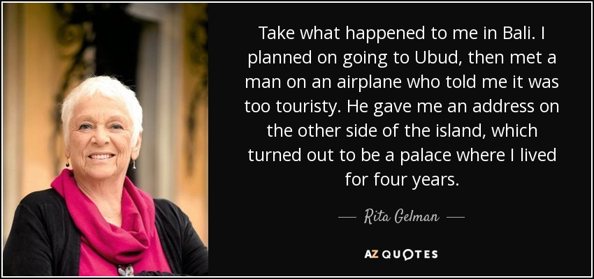 Take what happened to me in Bali. I planned on going to Ubud, then met a man on an airplane who told me it was too touristy. He gave me an address on the other side of the island, which turned out to be a palace where I lived for four years. - Rita Gelman