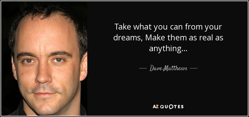Take what you can from your dreams, Make them as real as anything... - Dave Matthews