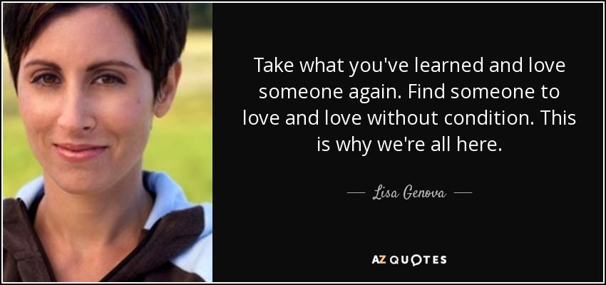 Take what you've learned and love someone again. Find someone to love and love without condition. This is why we're all here. - Lisa Genova