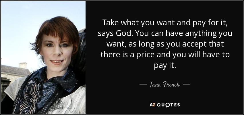 Take what you want and pay for it, says God. You can have anything you want, as long as you accept that there is a price and you will have to pay it. - Tana French