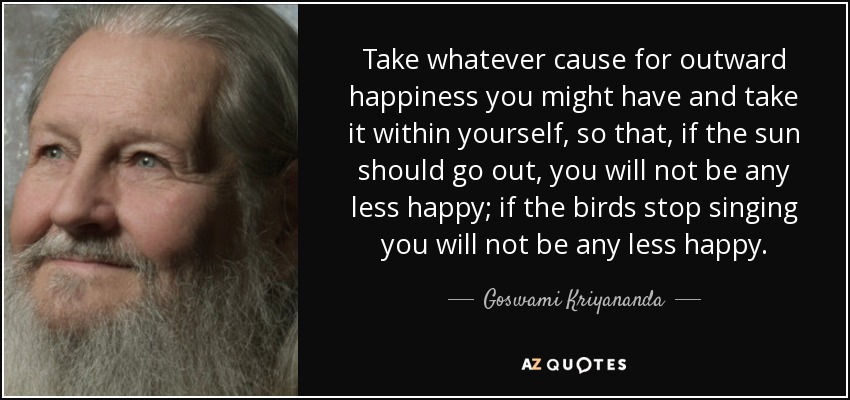 Take whatever cause for outward happiness you might have and take it within yourself, so that, if the sun should go out, you will not be any less happy; if the birds stop singing you will not be any less happy. - Goswami Kriyananda