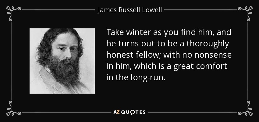 Take winter as you find him, and he turns out to be a thoroughly honest fellow; with no nonsense in him, which is a great comfort in the long-run. - James Russell Lowell