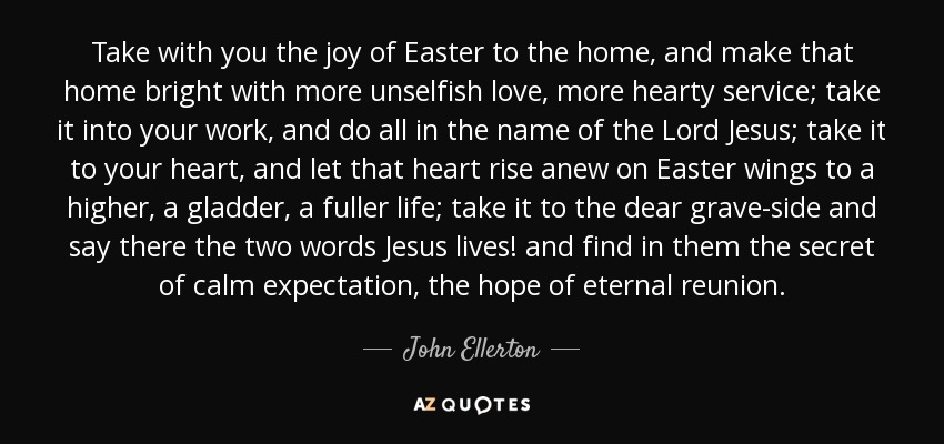 Take with you the joy of Easter to the home, and make that home bright with more unselfish love, more hearty service; take it into your work, and do all in the name of the Lord Jesus; take it to your heart, and let that heart rise anew on Easter wings to a higher, a gladder, a fuller life; take it to the dear grave-side and say there the two words Jesus lives! and find in them the secret of calm expectation, the hope of eternal reunion. - John Ellerton