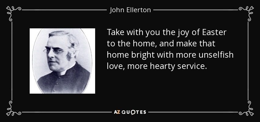 Take with you the joy of Easter to the home, and make that home bright with more unselfish love, more hearty service. - John Ellerton