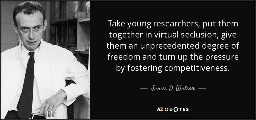 Take young researchers, put them together in virtual seclusion, give them an unprecedented degree of freedom and turn up the pressure by fostering competitiveness. - James D. Watson