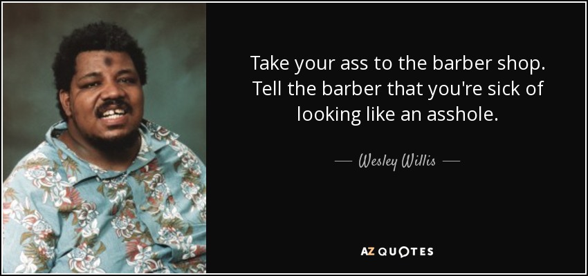 Take your ass to the barber shop. Tell the barber that you're sick of looking like an asshole. - Wesley Willis