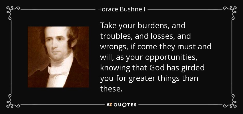 Take your burdens, and troubles, and losses, and wrongs, if come they must and will, as your opportunities, knowing that God has girded you for greater things than these. - Horace Bushnell