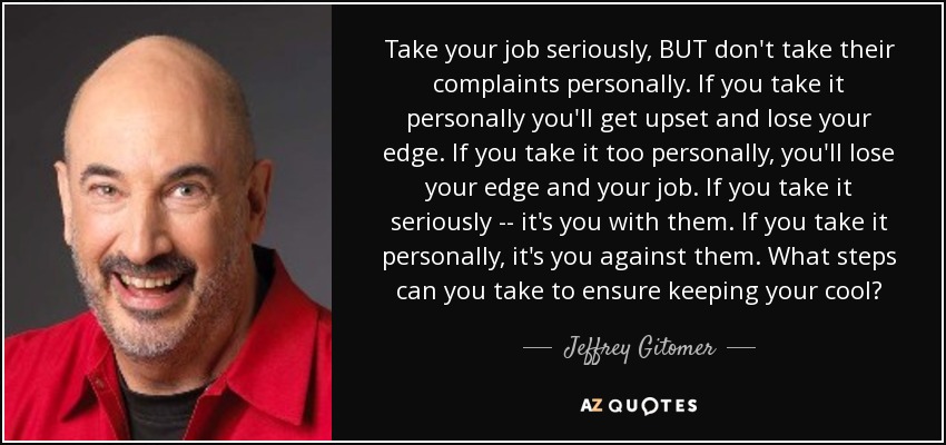 Take your job seriously, BUT don't take their complaints personally. If you take it personally you'll get upset and lose your edge. If you take it too personally, you'll lose your edge and your job. If you take it seriously -- it's you with them. If you take it personally, it's you against them. What steps can you take to ensure keeping your cool? - Jeffrey Gitomer