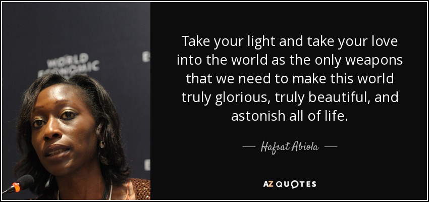 Take your light and take your love into the world as the only weapons that we need to make this world truly glorious, truly beautiful, and astonish all of life. - Hafsat Abiola