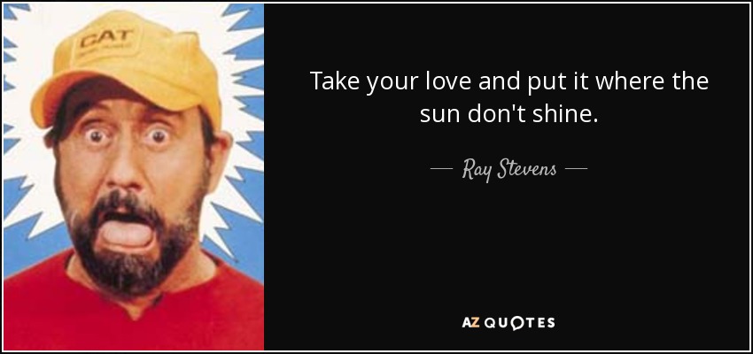 Take your love and put it where the sun don't shine. - Ray Stevens