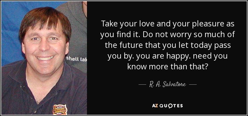 Take your love and your pleasure as you find it. Do not worry so much of the future that you let today pass you by. you are happy. need you know more than that? - R. A. Salvatore
