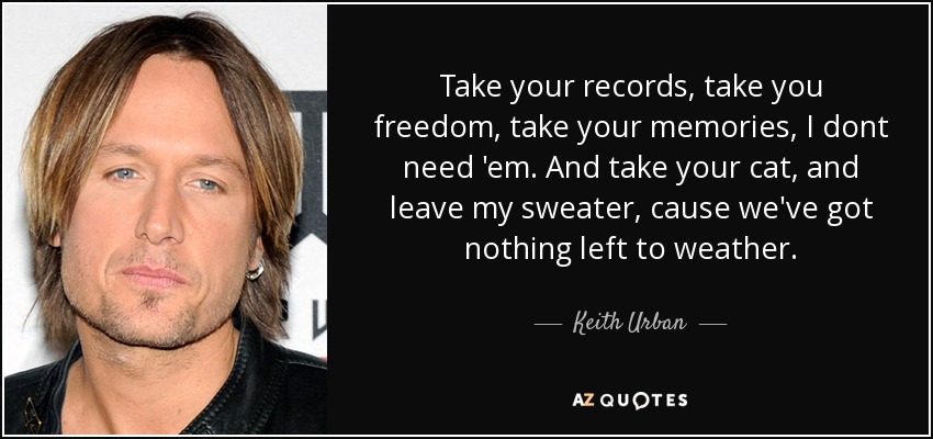 Take your records, take you freedom, take your memories, I dont need 'em. And take your cat, and leave my sweater, cause we've got nothing left to weather. - Keith Urban