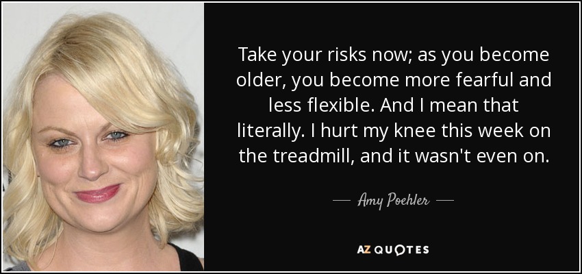 Take your risks now; as you become older, you become more fearful and less flexible. And I mean that literally. I hurt my knee this week on the treadmill, and it wasn't even on. - Amy Poehler