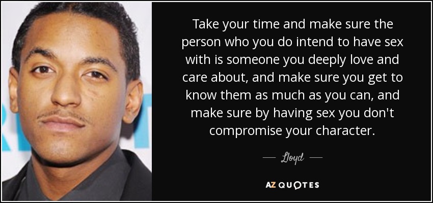 Take your time and make sure the person who you do intend to have sex with is someone you deeply love and care about, and make sure you get to know them as much as you can, and make sure by having sex you don't compromise your character. - Lloyd