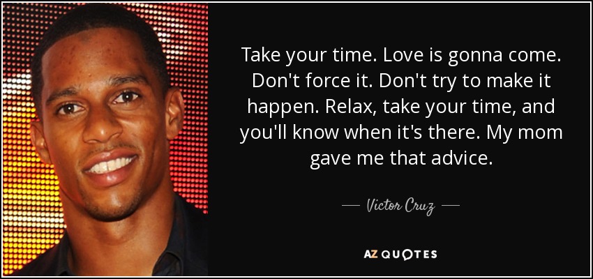 Take your time. Love is gonna come. Don't force it. Don't try to make it happen. Relax, take your time, and you'll know when it's there. My mom gave me that advice. - Victor Cruz