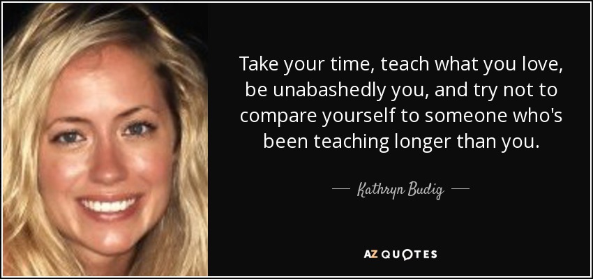 Take your time, teach what you love, be unabashedly you, and try not to compare yourself to someone who's been teaching longer than you. - Kathryn Budig
