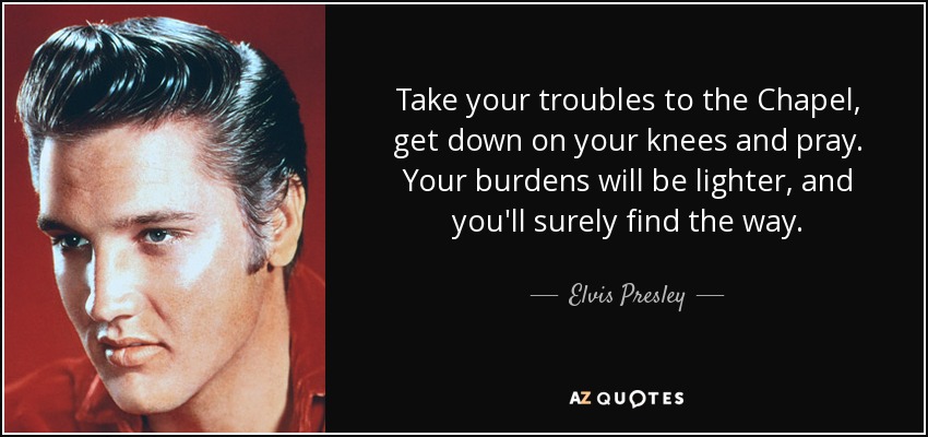 Take your troubles to the Chapel, get down on your knees and pray. Your burdens will be lighter, and you'll surely find the way. - Elvis Presley