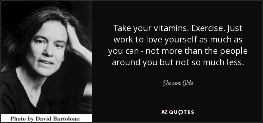 Take your vitamins. Exercise. Just work to love yourself as much as you can - not more than the people around you but not so much less. - Sharon Olds