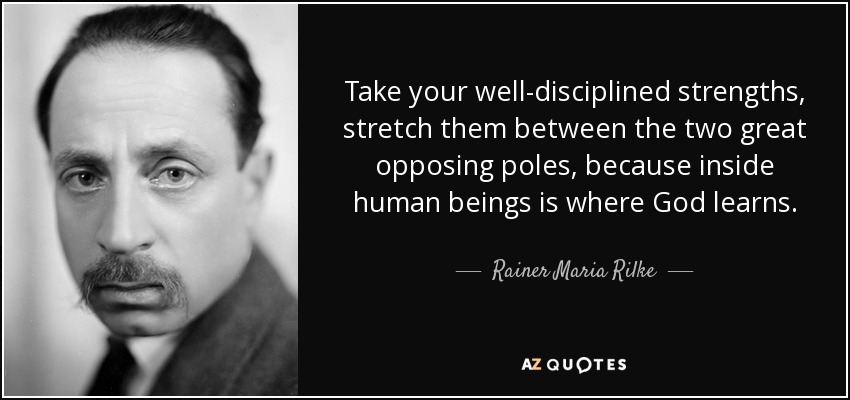 Take your well-disciplined strengths, stretch them between the two great opposing poles, because inside human beings is where God learns. - Rainer Maria Rilke