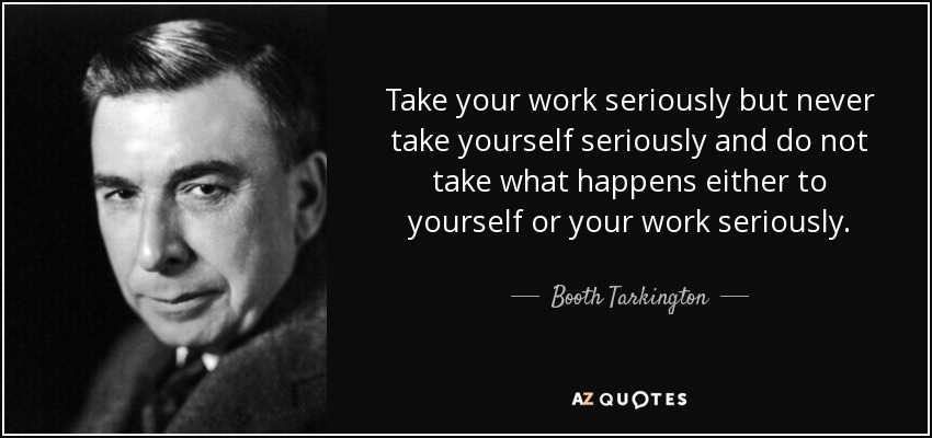 Take your work seriously but never take yourself seriously and do not take what happens either to yourself or your work seriously. - Booth Tarkington