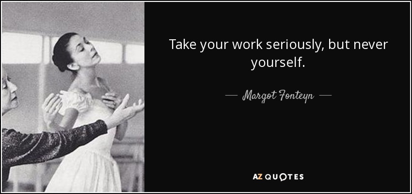 Take your work seriously, but never yourself. - Margot Fonteyn