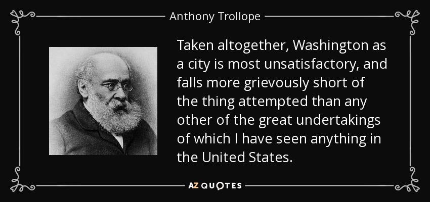 Taken altogether, Washington as a city is most unsatisfactory, and falls more grievously short of the thing attempted than any other of the great undertakings of which I have seen anything in the United States. - Anthony Trollope