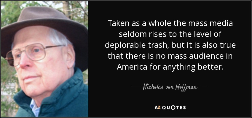 Taken as a whole the mass media seldom rises to the level of deplorable trash, but it is also true that there is no mass audience in America for anything better. - Nicholas von Hoffman