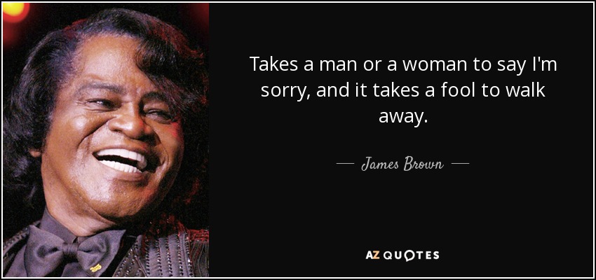 Takes a man or a woman to say I'm sorry, and it takes a fool to walk away. - James Brown