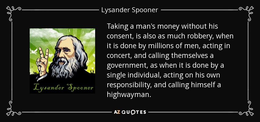 Taking a man's money without his consent, is also as much robbery, when it is done by millions of men, acting in concert, and calling themselves a government, as when it is done by a single individual, acting on his own responsibility, and calling himself a highwayman. - Lysander Spooner