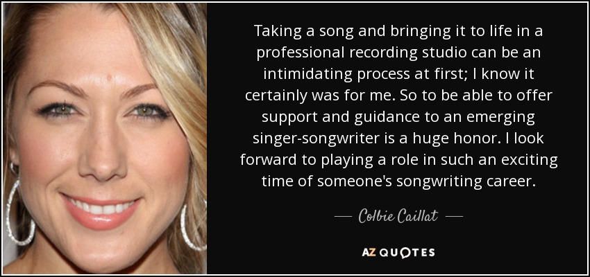 Taking a song and bringing it to life in a professional recording studio can be an intimidating process at first; I know it certainly was for me. So to be able to offer support and guidance to an emerging singer-songwriter is a huge honor. I look forward to playing a role in such an exciting time of someone's songwriting career. - Colbie Caillat