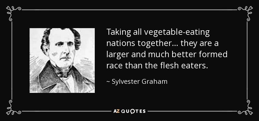 Taking all vegetable-eating nations together . . . they are a larger and much better formed race than the flesh eaters. - Sylvester Graham