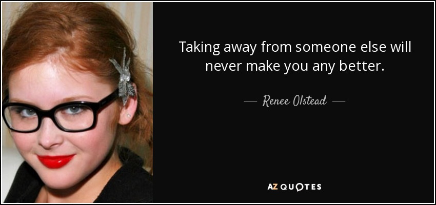 Taking away from someone else will never make you any better. - Renee Olstead