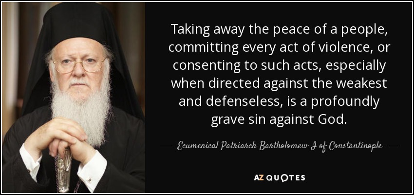Taking away the peace of a people, committing every act of violence, or consenting to such acts, especially when directed against the weakest and defenseless, is a profoundly grave sin against God. - Ecumenical Patriarch Bartholomew I of Constantinople