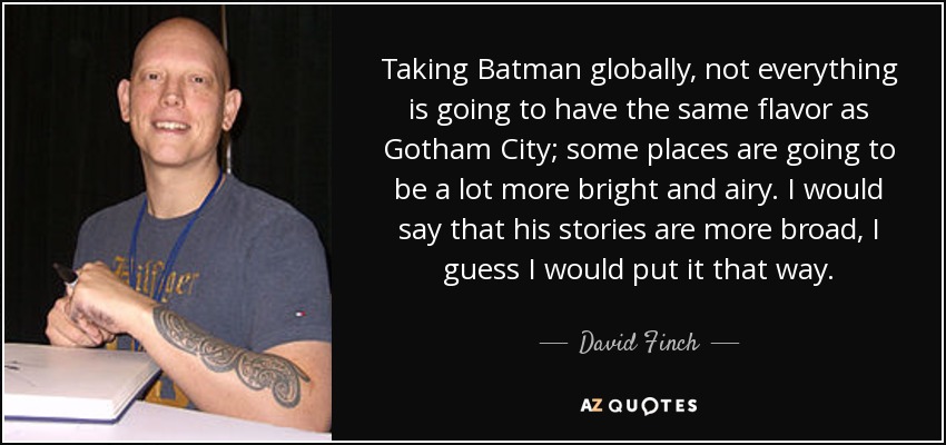 Taking Batman globally, not everything is going to have the same flavor as Gotham City; some places are going to be a lot more bright and airy. I would say that his stories are more broad, I guess I would put it that way. - David Finch