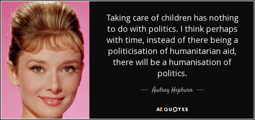 Taking care of children has nothing to do with politics. I think perhaps with time, instead of there being a politicisation of humanitarian aid, there will be a humanisation of politics. - Audrey Hepburn
