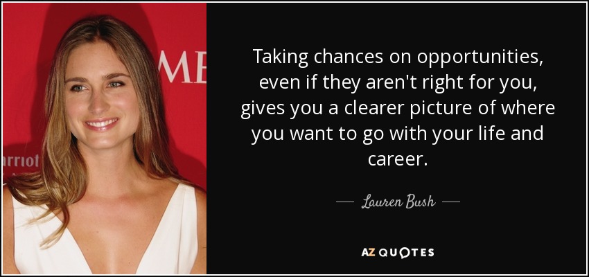 Taking chances on opportunities, even if they aren't right for you, gives you a clearer picture of where you want to go with your life and career. - Lauren Bush