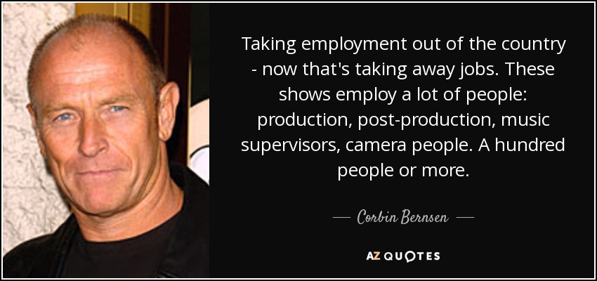 Taking employment out of the country - now that's taking away jobs. These shows employ a lot of people: production, post-production, music supervisors, camera people. A hundred people or more. - Corbin Bernsen