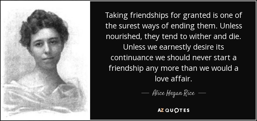 Taking friendships for granted is one of the surest ways of ending them. Unless nourished, they tend to wither and die. Unless we earnestly desire its continuance we should never start a friendship any more than we would a love affair. - Alice Hegan Rice