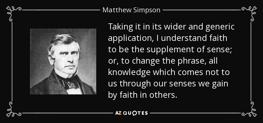 Taking it in its wider and generic application, I understand faith to be the supplement of sense; or, to change the phrase, all knowledge which comes not to us through our senses we gain by faith in others. - Matthew Simpson