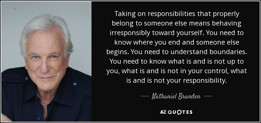 Taking on responsibilities that properly belong to someone else means behaving irresponsibly toward yourself. You need to know where you end and someone else begins. You need to understand boundaries. You need to know what is and is not up to you, what is and is not in your control, what is and is not your responsibility. - Nathaniel Branden