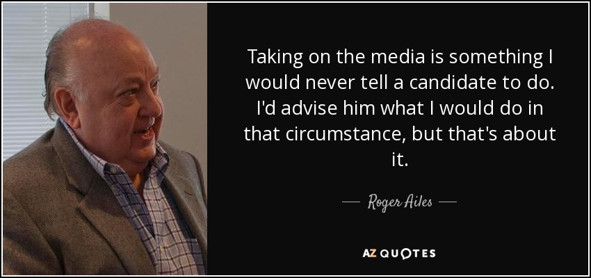 Taking on the media is something I would never tell a candidate to do. I'd advise him what I would do in that circumstance, but that's about it. - Roger Ailes