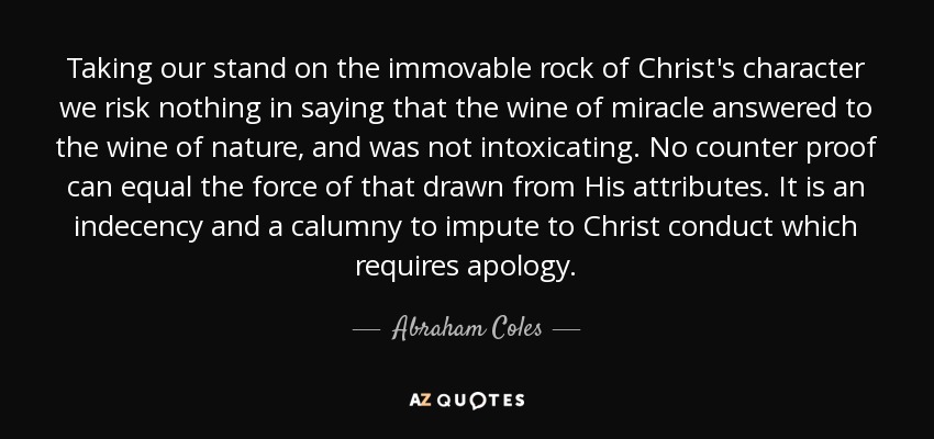 Taking our stand on the immovable rock of Christ's character we risk nothing in saying that the wine of miracle answered to the wine of nature, and was not intoxicating. No counter proof can equal the force of that drawn from His attributes. It is an indecency and a calumny to impute to Christ conduct which requires apology. - Abraham Coles