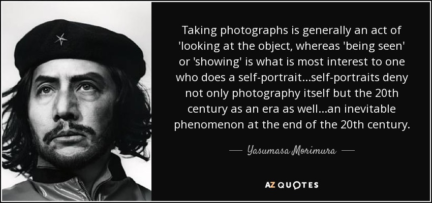 Taking photographs is generally an act of 'looking at the object, whereas 'being seen' or 'showing' is what is most interest to one who does a self-portrait...self-portraits deny not only photography itself but the 20th century as an era as well...an inevitable phenomenon at the end of the 20th century. - Yasumasa Morimura