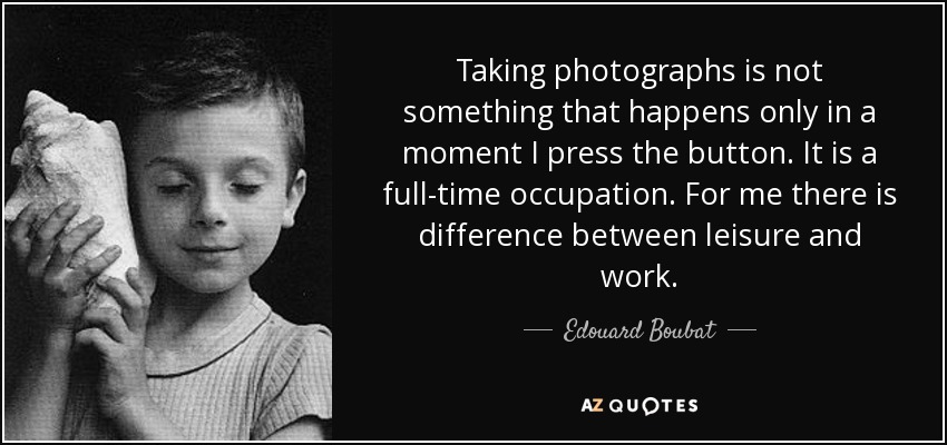 Taking photographs is not something that happens only in a moment I press the button. It is a full-time occupation. For me there is difference between leisure and work. - Edouard Boubat