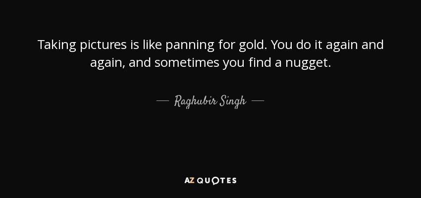 Taking pictures is like panning for gold. You do it again and again, and sometimes you find a nugget. - Raghubir Singh