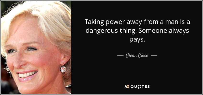 Taking power away from a man is a dangerous thing. Someone always pays. - Glenn Close