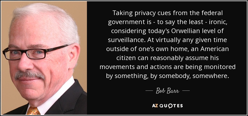 Taking privacy cues from the federal government is - to say the least - ironic, considering today's Orwellian level of surveillance. At virtually any given time outside of one's own home, an American citizen can reasonably assume his movements and actions are being monitored by something, by somebody, somewhere. - Bob Barr